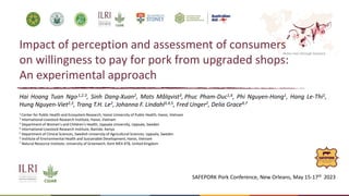 Better lives through livestock
Impact of perception and assessment of consumers
on willingness to pay for pork from upgraded shops:
An experimental approach
Hai Hoang Tuan Ngo,1,2.3, Sinh Dang-Xuan2, Mats Målqvist3, Phuc Pham-Duc1,6, Phi Nguyen-Hong1, Hang Le-Thi1,
Hung Nguyen-Viet2,3, Trang T.H. Le2, Johanna F. Lindahl3,4,5, Fred Unger2, Delia Grace4,7
1 Center for Public Health and Ecosystem Research, Hanoi University of Public Health, Hanoi, Vietnam
2 International Livestock Research Institute, Hanoi, Vietnam
3 Department of Women's and Children's Health, Uppsala University, Uppsala, Sweden
4 International Livestock Research Institute, Nairobi, Kenya
5 Department of Clinical Sciences, Swedish University of Agricultural Sciences, Uppsala, Sweden
6 Institute of Environmental Health and Sustainable Development, Hanoi, Vietnam
7 Natural Resource Institute, University of Greenwich, Kent ME4 4TB, United Kingdom
SAFEPORK Pork Conference, New Orleans, May 15-17th 2023
 