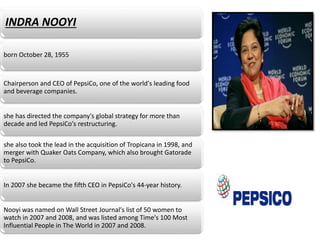 INDRA NOOYI
born October 28, 1955
Chairperson and CEO of PepsiCo, one of the worldʹs leading food
and beverage companies.
she has directed the companyʹs global strategy for more than
decade and led PepsiCoʹs restructuring.
she also took the lead in the acquisition of Tropicana in 1998, and
merger with Quaker Oats Company, which also brought Gatorade
to PepsiCo.
In 2007 she became the fifth CEO in PepsiCoʹs 44‐year history.
Nooyi was named on Wall Street Journalʹs list of 50 women to
watch in 2007 and 2008, and was listed among Timeʹs 100 Most
Influential People in The World in 2007 and 2008.
 