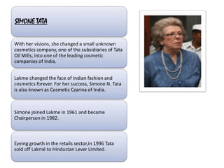 SIMONE TATA
With her visions, she changed a small unknown
cosmetics company, one of the subsidiaries of Tata
Oil Mills, into one of the leading cosmetic
companies of India.
Lakme changed the face of Indian fashion and
cosmetics forever. For her success, Simone N. Tata
is also known as Cosmetic Czarina of India.
Simone joined Lakme in 1961 and became
Chairperson in 1982.
Eyeing growth in the retails sector,in 1996 Tata
sold off Lakmé to Hindustan Lever Limited.
 
