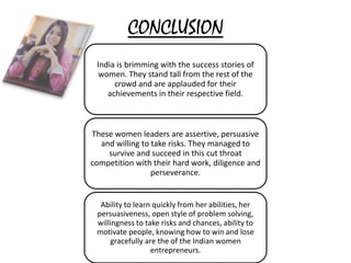 CONCLUSION
India is brimming with the success stories of
women. They stand tall from the rest of the
crowd and are applauded for their
achievements in their respective field.
These women leaders are assertive, persuasive
and willing to take risks. They managed to
survive and succeed in this cut throat
competition with their hard work, diligence and
perseverance.
Ability to learn quickly from her abilities, her
persuasiveness, open style of problem solving,
willingness to take risks and chances, ability to
motivate people, knowing how to win and lose
gracefully are the of the Indian women
entrepreneurs.
 
