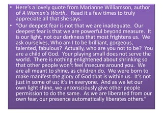 • Here’s a lovely quote from Marianne Williamson, author
of A Woman’s Worth. Read it a few times to truly
appreciate all that she says.
• “Our deepest fear is not that we are inadequate. Our
deepest fear is that we are powerful beyond measure. It
is our light, not our darkness that most frightens us. We
ask ourselves, Who am I to be brilliant, gorgeous,
talented, fabulous? Actually, who are you not to be? You
are a child of God. Your playing small does not serve the
world. There is nothing enlightened about shrinking so
that other people won’t feel insecure around you. We
are all meant to shine, as children do. We were born to
make manifest the glory of God that is within us. It’s not
just in some of us; it’s in everyone. And as we let our
own light shine, we unconsciously give other people
permission to do the same. As we are liberated from our
own fear, our presence automatically liberates others.”
 