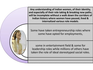 Any understanding of Indian women, of their identity,
and especially of their role taking & breaking new paths,
will be incomplete without a walk down the corridors of
Indian history where women have paused, lived &
internalized various role models.
Some have taken entrepreneurship roles where
some have opted for employments,
some in entertainment field & some for
leadership roles while millions of others have
taken the role of ideal stereotyped social roles.
 