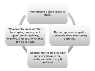 Motivation is a close cousin to
strife.
The entrepreneurial spirit is
commonly about overcoming
obstacles.
Women’s stories are especially
intriguing because the
obstacles can be many &
profound.
Women entrepreneurs often
lack capital, procurement
opportunities, training,
mentors, & respect. What they
don’t lack is will.
 