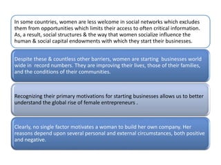In some countries, women are less welcome in social networks which excludes
them from opportunities which limits their access to often critical information.
As, a result, social structures & the way that women socialize influence the
human & social capital endowments with which they start their businesses.
Despite these & countless other barriers, women are starting businesses world
wide in record numbers. They are improving their lives, those of their families,
and the conditions of their communities.
Recognizing their primary motivations for starting businesses allows us to better
understand the global rise of female entrepreneurs .
Clearly, no single factor motivates a woman to build her own company. Her
reasons depend upon several personal and external circumstances, both positive
and negative.
 