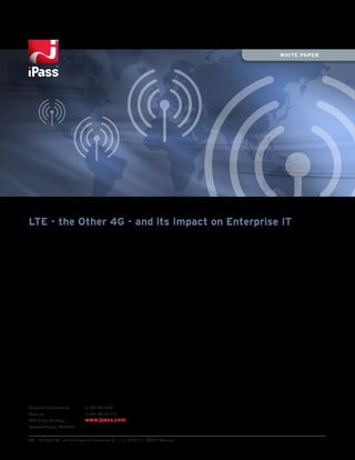 WHITE PAPER




LTE - the Other 4G - and its Impact on Enterprise IT




Corporate Headquarters           +1 650-232-4100
iPass Inc.                       +1 650-232-4111 fx
3800 Bridge Parkway              www.ipass.com
Redwood Shores, CA 94065


LTE - the Other 4G - and its Impact on Enterprise IT | v.1 05.27.11 | ©2011 iPass Inc.
 