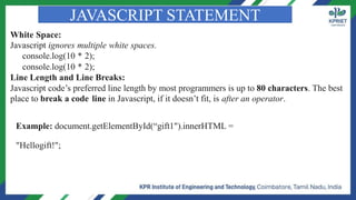JAVASCRIPT STATEMENT
White Space:
Javascript ignores multiple white spaces.
console.log(10 * 2);
console.log(10 * 2);
Line Length and Line Breaks:
Javascript code’s preferred line length by most programmers is up to 80 characters. The best
place to break a code line in Javascript, if it doesn’t fit, is after an operator.
Example: document.getElementById(“gift1").innerHTML =
"Hellogift!";
 