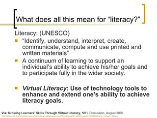 Literacy: (UNESCO) “ Identify, understand, interpret, create, communicate, compute and use printed and written materials”  A continuum of learning to support an individual’s ability to achieve his/her goals and to participate fully in the wider society. Virtual Literacy : Use of technology tools to  enhance and extend one’s ability to achieve literacy goals. What does all this mean for “literacy?” Via: Growing Learners’ Skills Through Virtual Literacy,  NIFL Discussion, August 2009 http://www.nifl.gov/lincs/discussions/professionaldevelopment/09onlinepartII_fulldiscussion.html#Defining_Virtual_Literacy   