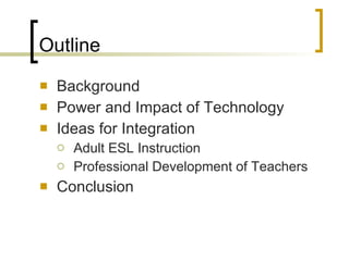 Outline Background Power and Impact of Technology  Ideas for Integration Adult ESL Instruction Professional Development of Teachers Conclusion 