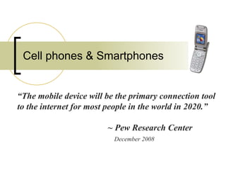 Cell phones & Smartphones “ The mobile device will be the primary connection tool to the internet for most people in the world in 2020.”  ~ Pew Research Center   December 2008 
