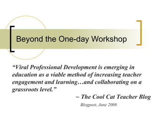 Beyond the One-day Workshop “ Viral Professional Development is emerging in education as a viable method of increasing teacher engagement and learning…and collaborating on a grassroots level.” ~ The Cool Cat Teacher Blog   Blogpost, June 2008 