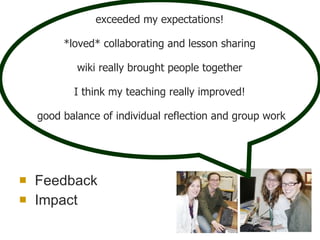 Feedback Impact exceeded my expectations!  *loved* collaborating and lesson sharing   wiki really brought people together  I think my teaching really improved!  good balance of individual reflection and group work 