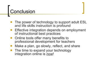 Conclusion The power of technology to support adult ESL and life skills instruction is profound Effective integration depends on employment of instructional best practices Online tools offer many benefits to professional development for teachers Make a plan, go slowly, reflect, and share The time to expand your technology integration online is  now ! 