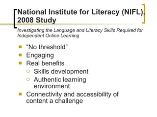 National Institute for Literacy (NIFL), 2008 Study Investigating the Language and Literacy Skills Required for Independent Online Learning “ No threshold” Engaging Real benefits Skills development Authentic learning environment Connectivity and accessibility of content a challenge 