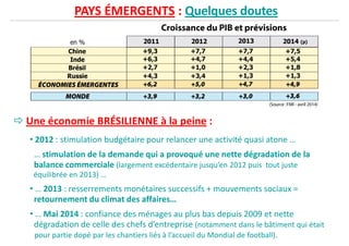 PAYS ÉMERGENTS : Quelques doutes
Une économie BRÉSILIENNE à la peine :
• 2012 : stimulation budgétaire pour relancer une activité quasi atone …
… stimulation de la demande qui a provoqué une nette dégradation de la
balance commerciale (largement excédentaire jusqu’en 2012 puis tout justebalance commerciale (largement excédentaire jusqu’en 2012 puis tout juste
équilibrée en 2013) …
• … 2013 : resserrements monétaires successifs + mouvements sociaux =
retournement du climat des affaires…
• … Mai 2014 : confiance des ménages au plus bas depuis 2009 et nette
dégradation de celle des chefs d’entreprise (notamment dans le bâtiment qui était
pour partie dopé par les chantiers liés à l’accueil du Mondial de football).
 