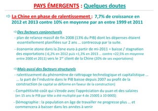 PAYS ÉMERGENTS : Quelques doutes
La Chine en phase de ralentissement : 7,7% de croissance en
2012 et 2013 contre 10% en moyenne par an entre 1999 et 2011
Des facteurs conjoncturels
- plan de relance massif de fin 2008 (13% du PIB) dont les dépenses étaient- plan de relance massif de fin 2008 (13% du PIB) dont les dépenses étaient
essentiellement planifiées sur 2 ans … contrecoup par la suite.
- économie atone dans la Zone euro à partir de mi-2011 = baisse / stagnation
des exportations (-6,2% en 2012 puis +1,3% en 2013 … contre +22,5% en moyenne
entre 2000 et 2011) vers le 1er client de la Chine (20% de ses exportations)
Mais aussi des facteurs structurels
- ralentissement du phénomène de rattrapage technologique et capitalistique …- ralentissement du phénomène de rattrapage technologique et capitalistique …
… la part de l’industrie dans le PIB baisse depuis 2007 au profit de la
construction (le capital se déforme en faveur de la construction)
- Compétitivité-coût qui s’érode avec l’appréciation du yuan et des salaires
(en 15 ans le PIB par tête a été multiplié par 4 de 2500$ à 10 000$)
- Démographie : la population en âge de travailler ne progresse plus … et
commencera à baisser dans les années à venir
 