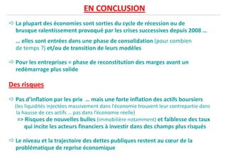 EN CONCLUSION
La plupart des économies sont sorties du cycle de récession ou de
brusque ralentissement provoqué par les crises successives depuis 2008 …
… elles sont entrées dans une phase de consolidation (pour combien
de temps ?) et/ou de transition de leurs modèles
Pour les entreprises = phase de reconstitution des marges avant un
redémarrage plus solide
Des risques
Pas d’inflation par les prix … mais une forte inflation des actifs boursiers
(les liquidités injectées massivement dans l’économie trouvent leur contrepartie dans(les liquidités injectées massivement dans l’économie trouvent leur contrepartie dans
la hausse de ces actifs … pas dans l’économie réelle)
=> Risques de nouvelles bulles (immobilière notamment) et faiblesse des taux
qui incite les acteurs financiers à investir dans des champs plus risqués
Le niveau et la trajectoire des dettes publiques restent au cœur de la
problématique de reprise économique
 