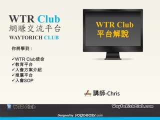 WTR Club                    WTR Club
網賺交流平台
WAYTORICH CLUB              平台解說
你將學到：

WTR Club使命
教育平台
入會方案介紹
推廣平台
入會SOP

                            講師-Chris


              Designed by
 