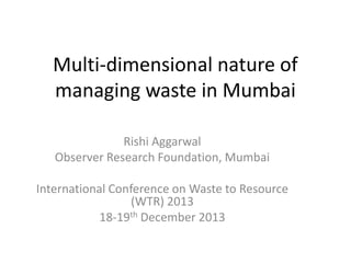 Multi-dimensional nature of
managing waste in Mumbai
Rishi Aggarwal
Observer Research Foundation, Mumbai
International Conference on Waste to Resource
(WTR) 2013
18-19th December 2013

 