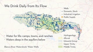 Wells
Domestic, Stock
Industrial, Irrigation
Public Supply
Hydrogeology
Alluvial
Edwards Group
Upper Trinity
Middle Trinity
Wells
Domestic; Stock
Industrial; Irrigation
Public Supply
Hydrogeology
Alluvial
Edwards Group
Upper Trinity
Middle Trinity
Blan
Wells
Domestic; Stock
Industrial; Irrigation
Public Supply
Hydrogeology
Alluvial
Edwards Grou
Upper Trinity
Middle Trinity
. Water for life: camps, towns, and ranches
. Waters deep in the aquifers below
Issues with WastewaterWe Drink Daily from Its Flow
Blanco River Watersheds’ Water Wells
 