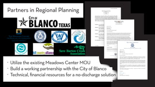 Memorandum of Understanding
Between
Texas State University
And
City ofBlanco, TX
This Memorandum of Understanding (MOU) is hereby entered irito by Texas State
University (hereafter referred to as "Texas State"), a governmental body of the state
whose primary place ofbusiness is located at 601 University Dr., San Marcos, TX 78666,
by and through its duly authorized representative, and the City of Blanco, Texas, a type
A general law municipal corporation (hereafter referred to as "City") whose primary
place ofbusiness is located at 300 Pecan St., Blanco, TX 78606, by and through its duly
authorized Mayor. Texas State and City may be referred to herein individually as a
"Party" or collectively as the "Parties."
PREAMBLE
WHEREAS, the governing bodies of each party find that the subject of this MOU is
necessary for the benefit of the public and that the performance of this
MOU is in the common interest ofboth parties; and
WHEREAS, Texas State and the City find that collaboration to identify sustainable
water management solutions for the City may have far reaching
impacts across the Texas Hill Country; and
WHEREAS, Texas State and the City find that the development of an effective
organizing framework to enhance cooperation and coordination
among regional stakeholders is in the common interest of both parties;
and
WHEREAS, Texas State's University Center called "The Meadows Center for
Water and Environment" (Meadows Center) shall be the lead in the
activities ofTexas State; and
WHEREAS, Texas State and the City find that the efforts undertaken through this
MOU will serve to fulfill the four pillars of The Meadows Center's
mission of"Inspiring research and leadership that ensures clean, abundant
water for the environment and all humanity."
NOW THEREFORE, Texas State and the City, hereby mutually agree to:
City ofBlanco Page 1 of5 MOU with Meadows Center
Texas State #A2019-0048
601 University Drive San Marcos, Texas 78666 | phone 512.245.9200 | fax 512.245.7371
www.meadowscenter.txstate.edu
Texas State University-San Marcos, founded in 1899.
No natural resource is more important to our future than water. Water is what we do.
Hays County Commissioner
Precinct 3
Lon A. Shell
200 Stillwater, Suite 103 ▪ P.O. Box 2085 ▪ Wimberley, Texas 78676
August 19, 2020
Blanco City Council
P.O. Box 750
Blanco, Texas 78606
Re: City of Blanco Wastewater Treatment Facility
Dear Council Members,
Thank you for the opportunity to submit this letter. I understand that you will soon host a workshop to
discuss efforts to amend your Texas Pollutant Discharge Elimination System (TPDES) permit, and your
plans for the expansion of your treatment facilities. Please accept this letter as a request to have
discussions on how we can all work together to find ways to accomplish your goals.
I understand the difficult task of responsibly planning for future growth. Water and wastewater issues are
extremely important in the Hill Country, and I know the expense involved in the type of planning efforts
you have undertaken. I also know that the health of the Blanco River is vital to the citizens of Blanco just
as it is to the citizens of Hays County. For these reasons, I believe we can use our common interests to
both accommodate the needs of our growing communities and protect our surface and ground water
supplies.
Hays County has invested in the protection of natural resources by partnering with other local
jurisdictions and entities. I see your current issue as an opportunity to work with the City of Blanco, and I
am willing to support the use of Hays County resources to make sure the Blanco River is protected for the
benefit of the public.
Please feel free to reach out to me with any questions. I appreciate your willingness to listen and find
ways in which we can work together.
Best regards,
Lon A. Shell
Hays County Precinct 3 Commissioner
. Utilize the existing Meadows Center MOU
. Build a working partnership with the City of Blanco
. Technical, financial resources for a no-discharge solution
Partners in Regional Planning
 
