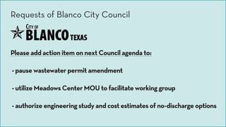 Please add action item on next Council agenda to:
- pause wastewater permit amendment
- utilize Meadows Center MOU to facilitate working group
- authorize engineering study and cost estimates of no-discharge options
Requests of Blanco City Council
 