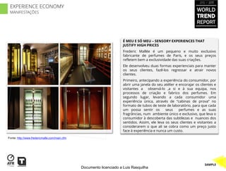 2012 / 2013

 EXPERIENCE ECONOMY
 MANIFESTAÇÕES
                                                                                                                   WORLD
                                                                                                                   TREND
                                                                                                                   REPORT


                                                                      É MEU E SÓ MEU – SENSORY EXPERIENCES THAT
                                                                      JUSTIFY HIGH PRICES
                                                                      Frederic Mallée é um pequeno e muito exclusivo
                                                                      fabricante de perfumes de Paris, e os seus preços
                                                                      refletem bem a exclusividade das suas criações.
                                                                      Ele desenvolveu duas formas experienciais para manter
                                                                      os seus clientes, fazê-los regressar e atrair novos
                                                                      clientes.
                                                                      Primeiro, antecipando a experiência do consumidor, por
                                                                      abrir uma janela do seu atélier e encorajar os clientes e
                                                                      visitantes a observá-lo ,a si e à sua equipa, nos
                                                                      processos de criação e fabrico dos perfumes. Em
                                                                      segundo lugar, levando a cada consumidor uma
                                                                      experiência única, através de “cabinas de prova” no
                                                                      formato de tubos de teste de laboratório, para que cada
                                                                      um possa sentir os        seus    perfumes e as suas
                                                                      fragrâncias, num ambiente único e exclusivo, que leva o
                                                                      consumidor à descoberta das subtilezas e nuances dos
                                                                      sentidos. Assim, ele leva os seus clientes e visitantes a
                                                                      considerarem o que ali se cobra como um preço justo
                                                                      face à experiência e nunca um custo.

Fonte: http://www.fredericmalle.com/main.cfm




                                                                                                                        SAMPLE
                                               Documento licenciado a Luis Rasquilha
 
