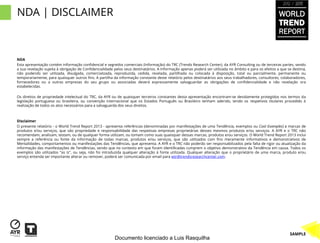 2012 / 2013


NDA | DISCLAIMER                                                                                                                                         WORLD
                                                                                                                                                         TREND
                                                                                                                                                         REPORT


NDA
Esta apresentação contém informação confidencial e segredos comerciais (Informação) do TRC (Trends Research Center), da AYR Consulting ou de terceiras partes, sendo
a sua revelação sujeita à obrigação de Confidencialidade pelos seus destinatários. A Informação apenas poderá ser utilizada no âmbito e para os efeitos a que se destina,
não podendo ser utilizada, divulgada, comercializada, reproduzida, cedida, revelada, partilhada ou colocada à disposição, total ou parcialmente, permanente ou
temporariamente, para quaisquer outros fins. A partilha da informação constante deste relatório pelos destinatários aos seus trabalhadores, consultores, colaboradores,
fornecedores ou a outras empresas do seu grupo ou associadas deverá expressamente salvaguardar as obrigações de confidencialidade e não revelação ora
estabelecidas.

Os direitos de propriedade intelectual do TRC, da AYR ou de quaisquer terceiros constantes desta apresentação encontram-se devidamente protegidos nos termos da
legislação portuguesa ou brasileira, ou convenção internacional que os Estados Português ou Brasileiro tenham aderido, tendo os respetivos titulares procedido à
realização de todos os atos necessários para a salvaguarda dos seus direitos.



Disclaimer
O presente relatório - o World Trend Report 2013 - apresenta referências (denominadas por manifestações de uma Tendência, exemplos ou Cool Examples) a marcas de
produtos e/ou serviços, que são propriedade e responsabilidade das respetivas empresas proprietárias desses mesmos produtos e/ou serviços. A AYR e o TRC não
recomendam, analisam, testam, ou de qualquer forma utilizam, ou tomam como suas quaisquer dessas marcas, produtos e/ou serviços. O World Trend Report 2013 inclui
sempre a referência ou fonte da informação de todas marcas, produtos e/ou serviços, que são utilizados com fins meramente informativos e demonstrativos de
Mentalidades, comportamentos ou manifestações das Tendências, que apresenta. A AYR e o TRC não poderão ser responsabilizados pela falta de rigor ou atualização da
informação das manifestações de Tendências, sendo que no contexto em que foram identificadas cumprem o objetivo demonstrativo da Tendência em causa. Todos os
exemplos são utilizados "as is", ou seja, não foi introduzida qualquer alteração à fonte utilizada. Qualquer alteração que o proprietário de uma marca, produto e/ou
serviço entenda ser importante alterar ou remover, poderá ser comunicada por email para wtr@trendsresearchcenter.com.




                                                                                                                                                               SAMPLE
                                                         Documento licenciado a Luis Rasquilha
 