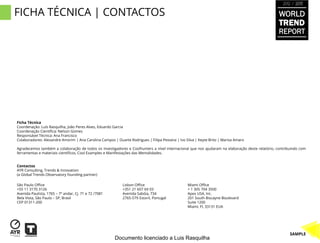 2012 / 2013


FICHA TÉCNICA | CONTACTOS                                                                                                                        WORLD
                                                                                                                                                 TREND
                                                                                                                                                 REPORT




Ficha Técnica
Coordenação: Luís Rasquilha, João Peres Alves, Eduardo Garcia
Coordenação Científica: Nelson Gomes
Responsável Técnica: Ana Francisco
Colaboradores: Alexandre Amorim | Ana Carolina Campos | Duarte Rodrigues | Filipa Pestana | Ivo Silva | Keyte Brito | Marisa Amaro

Agradecemos também a colaboração de todos os investigadores e Coolhunters a nível internacional que nos ajudaram na elaboração deste relatório, contribuindo com
ferramentas e materiais científicos, Cool Examples e Manifestações das Mentalidades.


Contactos
AYR Consulting, Trends & Innovation
(a Global Trends Observatory founding partner)

São Paulo Office                                            Lisbon Office                        Miami Office
+55 11 3170 3126                                            +351 21 607 69 03                    + 1 305 704 3500
Avenida Paulista, 1765 – 7º andar, Cj. 71 e 72 /7081        Avenida Sabóia, 734                  Apex USA, Inc.
Bela Vista, São Paulo – SP, Brasil                          2765-579 Estoril, Portugal           201 South Biscayne Boulevard
CEP 01311-200                                                                                    Suite 1200
                                                                                                 Miami, Fl, 33131 EUA




                                                                                                                                                       SAMPLE
                                                        Documento licenciado a Luis Rasquilha
 