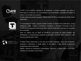 A AYR é uma consultora multinacional de tendências e inovação estratégica, que aplica a
observação de tendências e do comportamento dos consumidores na geração de insights de
negócio e de inovação nas empresas.
É ainda criadora do conceito de gestão TRENDS INNOVATION e co-fundadora do Global Trends
Observatory.


O Trends Research Center, enquanto membro fundador do Global Trends Observatory, estuda
indicadores sociais, culturais e económicos, compilando e articulando informação sobre as
Tendências identificadas por todos os parceiros, redes de Coolhunting e empresas de consultoria
em Tendências,
tendo por objetivo criar um Mapa de Tendências que forneça um retrato fidedigno das
Mentalidades e Comportamentos presentes na sociedade, permitindo assim melhores e mais
precisas projeções para o futuro.


O Global Trends Observatory é uma rede que envolve instituições, centros de investigação,
empresas e Coolhunters, à escala global. O seu objetivo é criar, discutir e disseminar
conhecimento sobre Coolhunting,
análise e estudos de Tendências e Mentalidades, explorando a relação entre a comunidade
científica e as empresas a nível mundial.




                 Documento licenciado a Luis Rasquilha
 