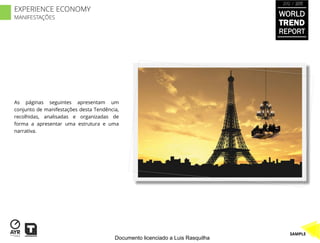 2012 / 2013

EXPERIENCE ECONOMY
MANIFESTAÇÕES
                                                                                WORLD
                                                                                TREND
                                                                                REPORT




As páginas seguintes apresentam um
conjunto de manifestações desta Tendência,
recolhidas, analisadas e organizadas de
forma a apresentar uma estrutura e uma
narrativa.




                                                                                   SAMPLE
                                        Documento licenciado a Luis Rasquilha
 