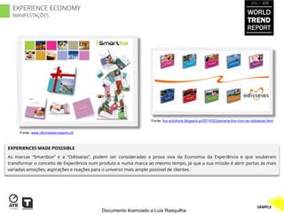 2012 / 2013

  EXPERIENCE ECONOMY
  MANIFESTAÇÕES
                                                                                                                           WORLD
                                                                                                                           TREND
                                                                                                                           REPORT




                                                                Fonte: brs-solutions.blogspot.pt/2010/02/parceria-brs-com-as-odisseias.html


     Fonte: www.oficinadasviagens.pt/



EXPERIENCES MADE POSSSIBLE
As marcas “Smartbox” e a “Odisseias”, podem ser consideradas a prova viva da Economia da Experiência e que souberam
transformar o conceito de Experiência num produto e numa marca ao mesmo tempo, já que a sua missão é abrir portas às mais
variadas emoções, aspirações e reações para o universo mais amplo possível de clientes.




                                                                                                                                 SAMPLE
                                          Documento licenciado a Luis Rasquilha
 