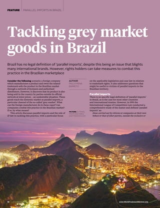 66  | DECEMBER 2017/JANUARY 2018  www.WorldTrademarkReview.com
FEATURE PARALLEL IMPORTS IN BRAZIL
AUTHOR
PAULA MENA
BARRETO
Brazil has no legal definition of ‘parallel imports’, despite this being an issue that blights
many international brands. However, rights holders can take measures to combat this
practice in the Brazilian marketplace
Tackling grey market
goods in Brazil
Consider the following scenario: a foreign company
which manufactures a product and owns the related
trademark sells the product in the Brazilian market
through a network of licensees and authorised
distributors. However, it discovers that its product is also
being sold in the country by parties outside its official
network at lower prices – an undesirable situation. These
goods reach the domestic market as parallel imports, a
particular channel of the so-called ‘grey market’. What
can the foreign manufacturer do in these cases? Can
companies combat this practice in the Brazilian market?
If so, by what means?
This article discusses parallel imports and the role of
IP law in tackling this practice, with a particular focus
on the applicable legislation and case law in relation
to trademark rights. It also addresses questions that
might be useful to victims of parallel imports in the
Brazilian territory.
Parallel imports
There is no specific legal definition of ‘parallel imports’
in Brazil, as is the case for most other countries
and international treaties. However, in 1991 the
International League of Competition Law conducted a
comprehensive study of the matter and defined ‘parallel
imports’ as:
those carried out by citizens or companies at their own
behest or that of other parties, outside the exclusive or
PICTURE: SJ TRAVEL
PHOTO AND VIDEO/
SHUTTERSTOCK.COM
 