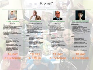 Кто мы?
Директор
Юрий Кушпель
Образование:
1994-1999 Уральская государственная
академия путей сообщения.
Факультет экономики и управления.
Специальность «Коммерция».
1991-1994 Серовский
металлургический техникум.
Специальность «Обработка металлов
давлением».
Опыт:
• август 2012-декабрь 2014,
Менеджер продуктового
направления Ритейл, СКБ
Контур
• июль 2011-август 2012,
Сооснователь, Компания Трэнд
• 1999-2011, Менеджер по
продажам-Заместитель
генерального директора,
ДатаКрат-Е
Коммерческий директор
Антон Еликов
Образование:
2001-2006, Уральский
государственный технический
университет (УГТУ-УПИ),
электротехнический факультет,
специальность
«Автоматизированные
электроэнергетические системы»
Опыт:
• февраль 2013-декабрь 2014,
руководитель проекта Ритейл,
СКБ Контур
• июнь 2011-январь 2013,
Региональный представитель-
Директор сектора оптовая
торговля, SAP
• октябрь 2005-май 2011,
Менеджер по продажам-
Руководитель департамента
автоматизации логистики,
ДатаКрат-Е
Руководитель группы разработки
Александр Федоров
Образование:
2000-2005 Уральский
государственный технический
университет (УГТУ-УПИ),
радиотехнический факультет. Тема
дипломного проекта «Система
съема и передачи данных о расходе
электроэнергии по электрической
сети». Специальность
«Радиоэлектронные системы».
Опыт:
• март 2014-июнь2014,
руководитель отдела
разработки, Buywebsolution
• ноябрь 2013-март 2014,
Инженер-программист, СКБ
Контур
• сентябрь 2005-октябрь 2013,
Инженер-электронщик-
Руководитель группы
разработки ПО, ДатаКрат-Е
Архитектор
Роман Моисеенко
Образование:
1994-2000 Уральский
государственный технический
университет (УГТУ-УПИ),
физикотехнический факультет,
специальность «Электроника и
автоматика»
Опыт:
• май 2013-апрель 2015,
Менеджер продукта, СКБ
Контур
• февраль 2004-апрель 2013,
Руководитель проектного
офиса, ДатаКрат-Е
• июнь 2000-февраль 2004,
Разработчик, Энергоналадка-
сервис
16 лет
в Ритейле
10 лет
в FMCG
11 лет
в Ритейле
10 лет
в Ритейле
 