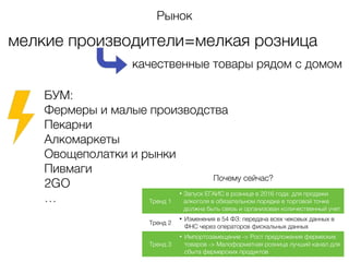 мелкие производители=мелкая розница
качественные товары рядом с домом
БУМ:
Фермеры и малые производства
Пекарни
Алкомаркеты
Овощеполатки и рынки
Пивмаги
2GO
…
Рынок
Почему сейчас?
Тренд 1
• Запуск ЕГАИС в рознице в 2016 года: для продажи
алкоголя в обязательном порядке в торговой точке
должна быть связь и организован количественный учет
Тренд 2
• Изменения в 54 ФЗ: передача всех чековых данных в
ФНС через операторов фискальных данных
Тренд 3
• Импортозамещение -> Рост предложения фермеских
товаров -> Малоформатная розница лучший канал для
сбыта фермерских продуктов
 