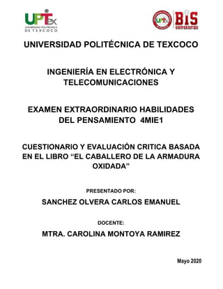 UNIVERSIDAD POLITÉCNICA DE TEXCOCO
INGENIERÍA EN ELECTRÓNICA Y
TELECOMUNICACIONES
EXAMEN EXTRAORDINARIO HABILIDADES
DEL PENSAMIENTO 4MIE1
CUESTIONARIO Y EVALUACIÓN CRITICA BASADA
EN EL LIBRO “EL CABALLERO DE LA ARMADURA
OXIDADA”
PRESENTADO POR:
SANCHEZ OLVERA CARLOS EMANUEL
DOCENTE:
MTRA. CAROLINA MONTOYA RAMIREZ
Mayo 2020
 