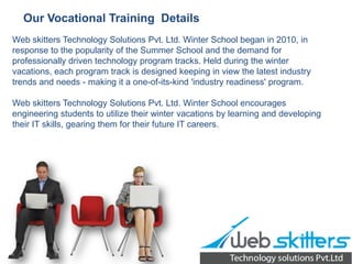 Our Vocational Training Details
Web skitters Technology Solutions Pvt. Ltd. Winter School began in 2010, in
response to the popularity of the Summer School and the demand for
professionally driven technology program tracks. Held during the winter
vacations, each program track is designed keeping in view the latest industry
trends and needs - making it a one-of-its-kind 'industry readiness' program.
Web skitters Technology Solutions Pvt. Ltd. Winter School encourages
engineering students to utilize their winter vacations by learning and developing
their IT skills, gearing them for their future IT careers.

 