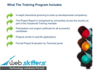 What The Training Program Includes

In-depth theoretical grooming to build up developmental competency
The Project Report is recognized by universities across the country as
part of the Vocational Training mandate
Participation and project certificate for all successful
candidates
Projects similar to real-life applications.
Formal Project Evaluation by Technical panel

 
