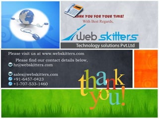 Thank You for your time!
With Best Regards,

Please visit us at www.webskitters.com
Please find our contact details below,
hr@webskitters.com
sales@webskitters.com
+91-6457-0423
+1-707-533-1460

 
