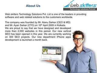 About Us
Web skitters Technology Solutions Pvt. Ltd is one of the leaders in providing
software and web related solutions to the customers worldwide.
The company was founded by Mr. Atanu Sarkar (CEO & MD)
and Mr. Ayan Sarkar (CTO) on 10th April 2009 in Kolkata.
We are proud to say that we have designed and developed
more than 2,000 websites in this period. Our new vertical
SEO has been opened in this year. We are currently working
on 300 SEO projects. Our new department iPhone apps
development is launched a month back.

 