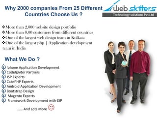 Why 2000 companies From 25 Different
Countries Choose Us ?
More than 2,000 website design portfolio
More than 8,00 customers from different countries
One of the largest web design team in Kolkata
One of the largest php | Application development
team in India

What We Do ?

ῲ Iphone Application Development
ῲ CodeIgnitor Partners
ῲ JSP Experts
ῲ CakePHP Experts
ῲ Android Application Development
ῲ Bootstrap Design
ῲ Magento Experts
ῲ Framework Development with JSP
…… And Lots More



 