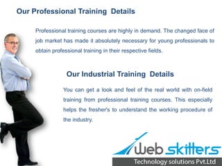 Our Professional Training Details
Professional training courses are highly in demand. The changed face of
job market has made it absolutely necessary for young professionals to
obtain professional training in their respective fields.

Our Industrial Training Details
You can get a look and feel of the real world with on-field
training from professional training courses. This especially
helps the fresher's to understand the working procedure of
the industry.

 
