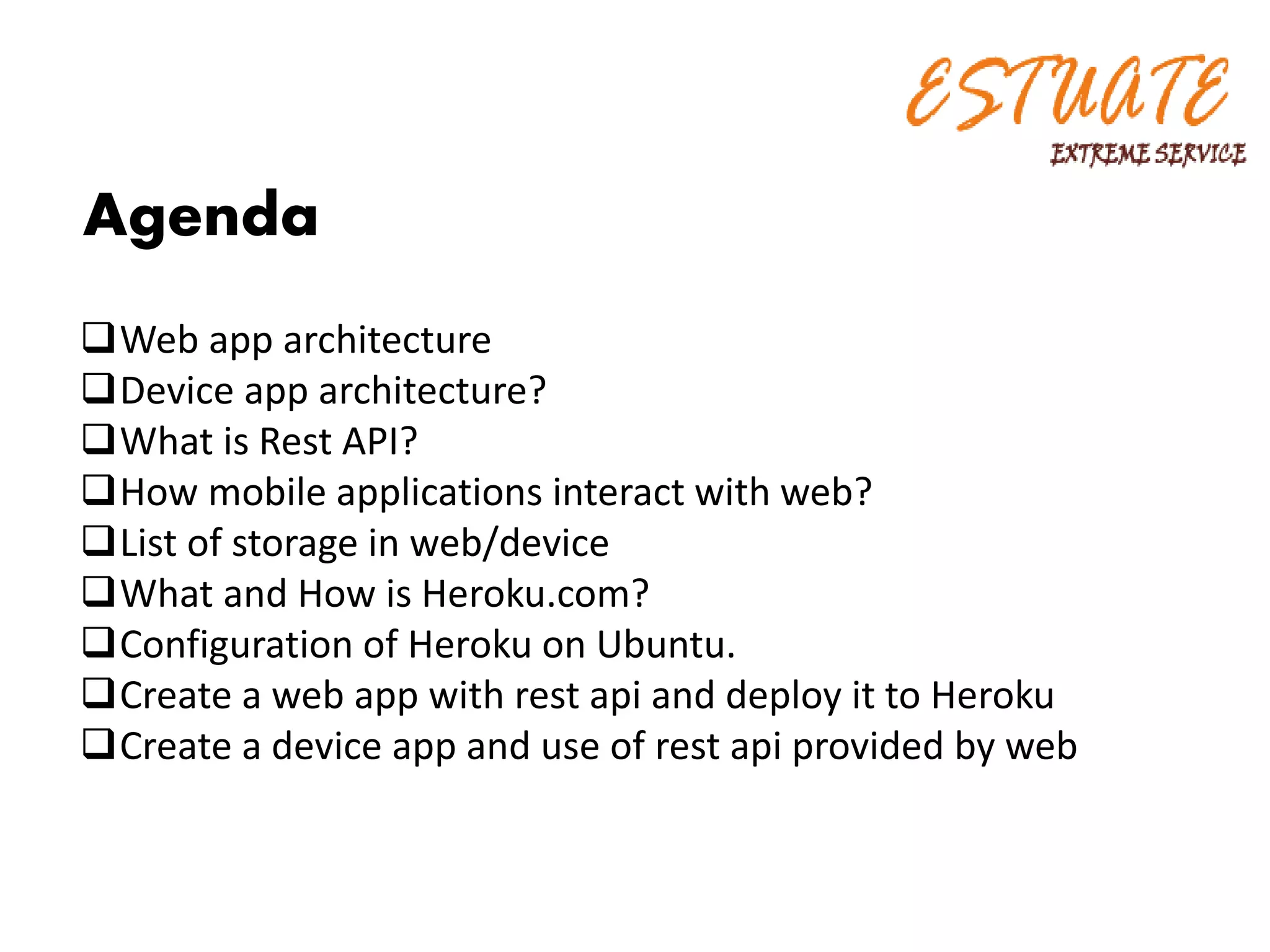 Agenda
Web app architecture
Device app architecture?
What is Rest API?
How mobile applications interact with web?
List of storage in web/device
What and How is Heroku.com?
Configuration of Heroku on Ubuntu.
Create a web app with rest api and deploy it to Heroku
Create a device app and use of rest api provided by web
 