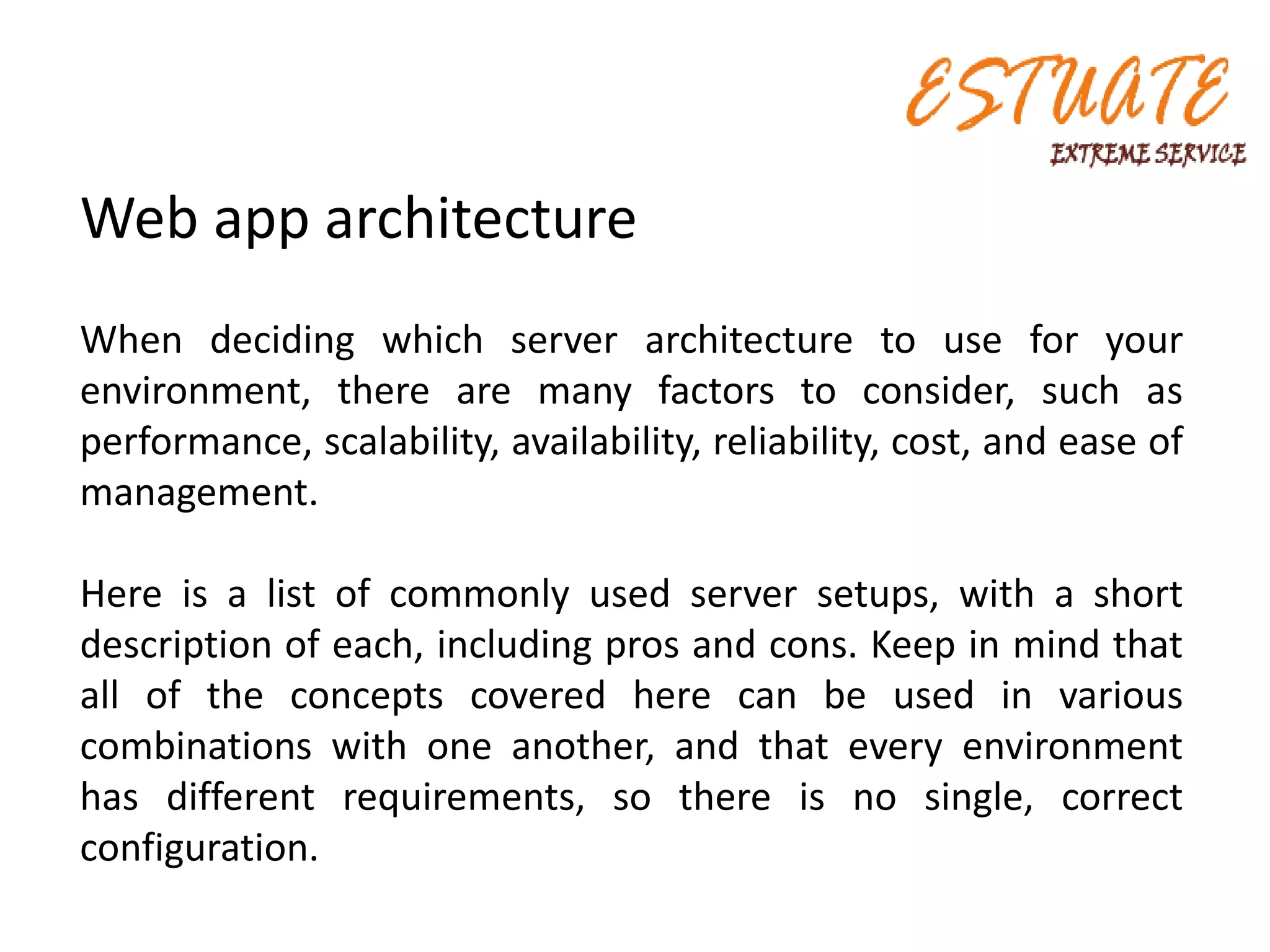 Web app architecture
When deciding which server architecture to use for your
environment, there are many factors to consider, such as
performance, scalability, availability, reliability, cost, and ease of
management.
Here is a list of commonly used server setups, with a short
description of each, including pros and cons. Keep in mind that
all of the concepts covered here can be used in various
combinations with one another, and that every environment
has different requirements, so there is no single, correct
configuration.
 