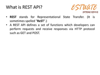 What is REST API?
• REST stands for Representational State Transfer. (It is
sometimes spelled "ReST".)
• A REST API defines a set of functions which developers can
perform requests and receive responses via HTTP protocol
such as GET and POST.
 