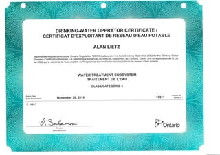 DRIN KING-WATER OPERATOR GERTIFIGATE /
GERTIFICAT D'EXPLOITANT DE RESEAU D'EAU POTABLE
ALAN LIETZ
has met the requirements under Ontario Regulation 128t04 made under the Safe Drinking Water Act, 2002 for the Drinking-Water
Operator Certification program. / a satisfait aux exigences en vertu du Reglement de I'Ontario 128104 pris en application de la Loi
de2102sur la salubrite de l'eau potable du Programme d'accreditation des exploitants de reseau d'eau potable
WATER TREATMENT SU BSYSTEM
TRAITEMENT DE L'EAU
CLASS/CATEGORIE 4
Expiry Date:
Dated'expiration: November 30' 2019
License No.
13911 permisn"
c 14811
d,3^-e* FontarioDirector
Directeu(trice)
 