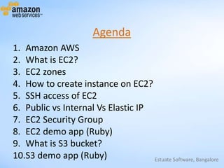 Estuate Software, Bangalore
Agenda
1. Amazon AWS
2. What is EC2?
3. EC2 zones
4. How to create instance on EC2?
5. SSH access of EC2
6. Public vs Internal Vs Elastic IP
7. EC2 Security Group
8. EC2 demo app (Ruby)
9. What is S3 bucket?
10.S3 demo app (Ruby)
 