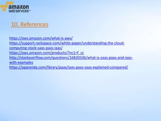 https://aws.amazon.com/what-is-aws/
https://support.rackspace.com/white-paper/understanding-the-cloud-
computing-stack-saas-paas-iaas/
https://aws.amazon.com/products/?nc1=f_cc
http://stackoverflow.com/questions/16820336/what-is-saas-paas-and-iaas-
with-examples
https://apprenda.com/library/paas/iaas-paas-saas-explained-compared/
10. References
 