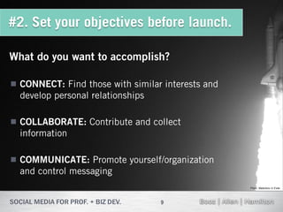 #2. Set your objectives before launch.

What do you want to accomplish?

 CONNECT: Find those with similar interests and
  develop personal relationships

 COLLABORATE: Contribute and collect
  information

 COMMUNICATE: Promote yourself/organization
  and control messaging
                                                   Flickr: Malenkov in Exile




                                  9
 