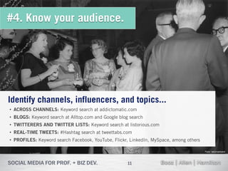 #4. Know your audience.




Identify channels, influencers, and topics...
• ACROSS CHANNELS: Keyword search at addictomatic.com
• BLOGS: Keyword search at Alltop.com and Google blog search
• TWITTERERS AND TWITTER LISTS: Keyword search at listorious.com
• REAL-TIME TWEETS: #Hashtag search at tweettabs.com
• PROFILES: Keyword search Facebook, YouTube, Flickr, LinkedIn, MySpace, among others

                                                                                        Flickr: takomabibelot




                                                     11
 