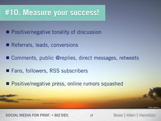 #10. Measure your success!

 Positive/negative tonality of discussion

 Referrals, leads, conversions

 Comments, public @replies, direct messages, retweets

 Fans, followers, RSS subscribers

 Positive/negative press, online rumors squashed



                                                         Flickr: photon ℽ




                                     17
 